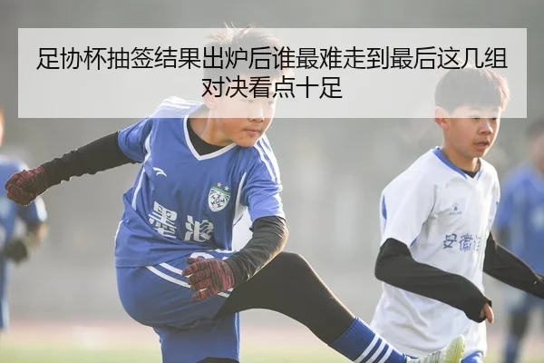 足协杯抽签结果出炉后谁最难走到最后这几组对决看点十足