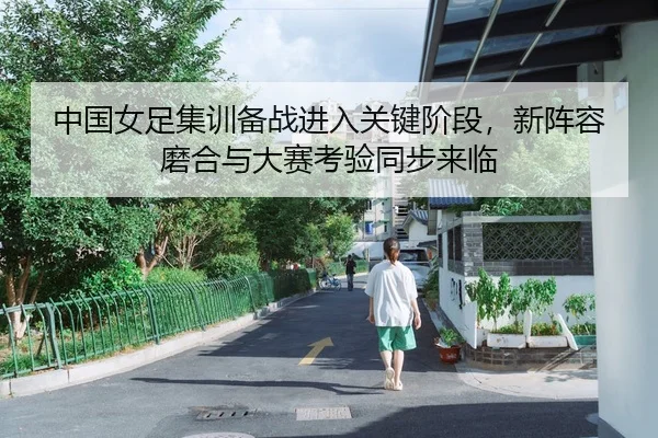 中国女足集训备战进入关键阶段，新阵容磨合与大赛考验同步来临